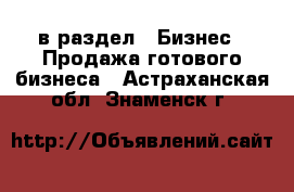  в раздел : Бизнес » Продажа готового бизнеса . Астраханская обл.,Знаменск г.